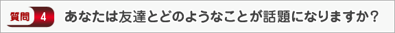 あなたは友達とどのようなことが話題になりますか？―面接（交友）