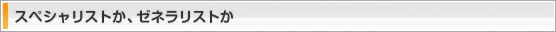 スペシャリストか、ゼネラリストか